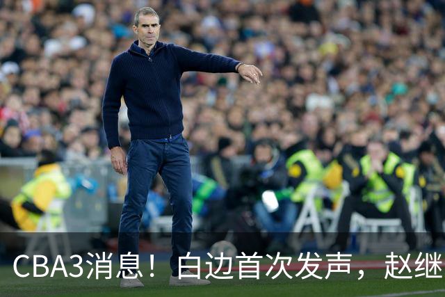 CBA3消息！白边首次发声，赵继伟任国家队队长，邱彪物色3外援！